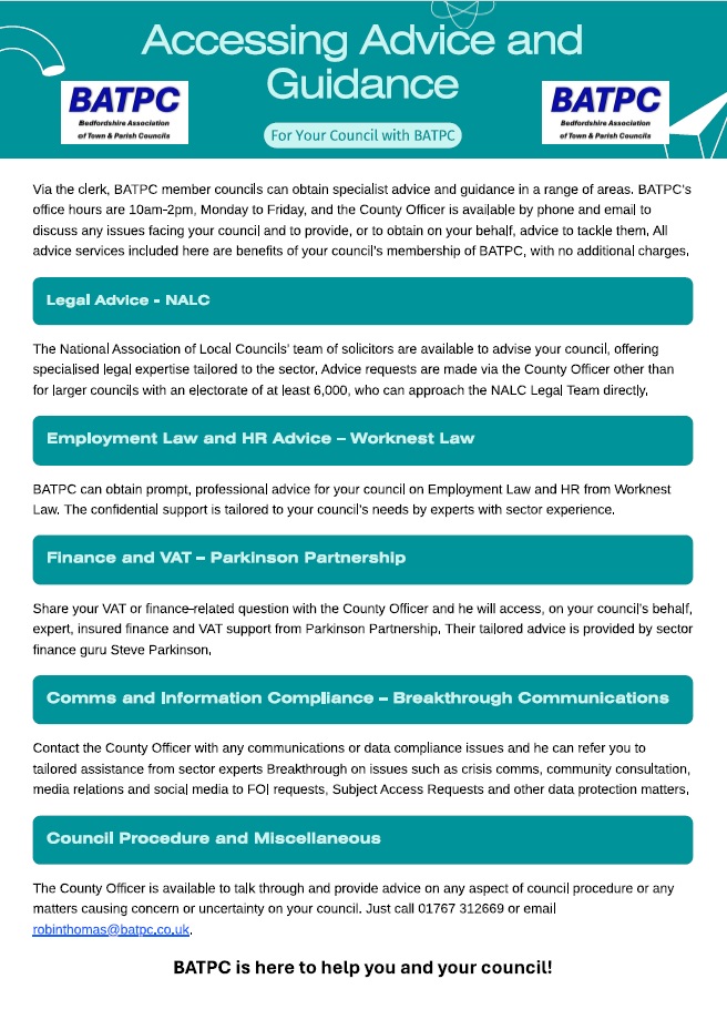 Text: Accessing Advice and Guidance for Your Council with BATPC
Via the clerk, BATPC member councils can obtain specialist advice and guidance in a range of areas. BATPC’s office hours are 10am-2pm, Monday to Friday, and the County Officer is available by phone and email to discuss any issues facing your council and to provide, or to obtain on your behalf, advice to tackle them. All advice services included here are benefits of your council’s membership of BATPC, with no additional charges.

Legal Advice - NALC
The National Association of Local Councils’ team of solicitors are available to your council, offers specialised legal expertise tailored to the sector. With in-depth knowledge of parish and town council legislation, they can provide bespoke advice on parish and town council powers and duties in varied areas such as common land and village greens, allotments, burial grounds and employment law.  Advice requests are made via the County Officer other than in the case of larger councils with an electorate of at least 6,000, who can approach the NALC Legal Team directly. 

Employment Law and HR Advice – Worknest Law
BATPC can obtain prompt, professional advice for your council on any aspect of Employment Law and HR from Worknest Law.  All requests are handled with discretion, and the advice is tailored to your council’s needs by experts with sector experience. 

Finance and VAT – Parkinson Partnership
Expert, insured finance and VAT support is obtained from Parkinson Partnership, with tailored advice provided by sector finance guru Steve Parkinson.  

Communications and Information Compliance – Breakthrough Communications
Contact the County Officer with any communications or data/information compliance issues and he can refer you to direct, tailored assistance from sector experts Breakthrough on everything from crisis communications, community consultation and engagement, dealing with the press and media and social media to  Freedom of Information requests, Subject Access Requests and other data protection matters.

Council Procedure and Miscellaneous
The County Officer is available to talk through and provide advice on any aspect of council procedure or any matters causing concern or uncertainty on your council.  Just call 01767 312669 or email robinthomas@batpc.co.uk.  BATPC is here to help you and your council!

